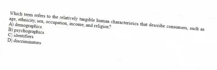 Which term refers to the relatively tangible human characteristics that describe consumers, such as age, ethnicity, sex, occupation, income, and religion?
A) demographics
B) psychographics
C) identifiers
D) discriminators