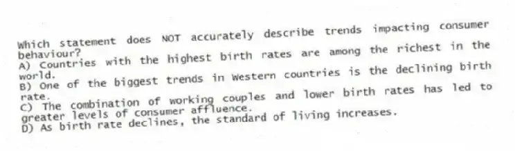 Which statement does NOT accurately describe trends impacting consumer behaviour?
A) Countries with the highest birth rates are among the richest in the world.
B) One of the biggest trends in Western countries is the declining birth rate.
C) The combination of working couples and lower birth rates has led to greater levels of consumer affluence.
D) As birth rate declines, the standard of living increases.