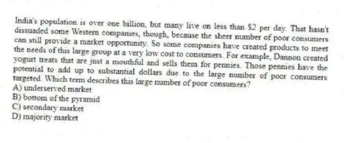 India's population is over one billion, but many live on less than $2 per day. That hasn't dissuaded some Western companies, though, because the sheer number of poor consumers can still provide a market opportunity. So some companies have created products to meet the needs of this large group at a very low cost to consumers. For example, Dannon created yogurt treats that are just a mouthful and sells them for pennies. Those pennies have the potential to add up to substantial dollars due to the large number of poor consumers targeted. Which term describes this large number of poor consumers?
A) underserved market
B) bottom of the pyramid
C) secondary market
D) majority market