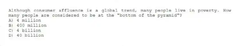 Although consumer affluence is a global trend, many people live in poverty. How many people are considered to be at the "bottom of the pyramid"?
A) 4 million
B) 400 million
C) 4 billion
D) 40 billion