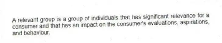 A relevant group is a group of individuals that has significant relevance for a consumer and that has an impact on the consumer's evaluations, aspirations, and behaviour.