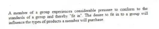 A member of a group experiences considerable pressure to conform to the standards of a group and thereby "fit in". The desire to fit in to a group will influence the types of products a member will purchase.