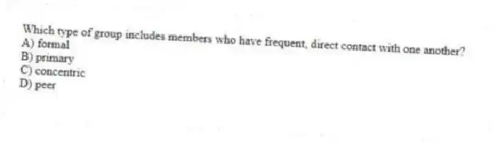 Which type of group includes members who have frequent, direct contact with one another?
A) formal
B) primary
C) concentric
D) peer