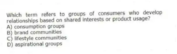 Which term refers to groups of consumers who develop relationships based on shared interests or product usage?
A) consumption groups
B) brand communities
C) lifestyle communities
D) aspirational groups