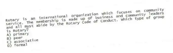 Rotary is an international organization which focuses on community service. The membership is made up of business and community leaders and all must abide by the Rotary Code of Conduct. Which type of group is Rotary?
A) primary
B) peer
C) associative
D) formal