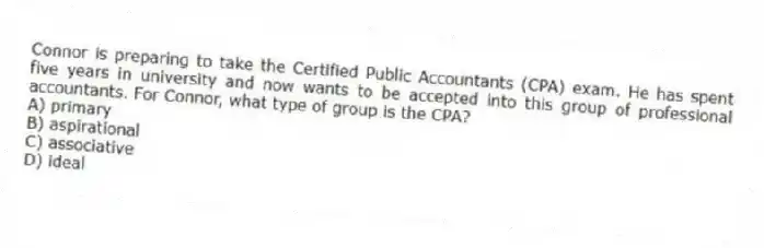 Connor is preparing to take the Certified Public Accountants (CPA) exam. He has spent five years in university and now wants to be accepted into this group of professional accountants. For Connor, what type of group is the CPA?
A) primary
B) aspirational
C) associative
D) ideal
