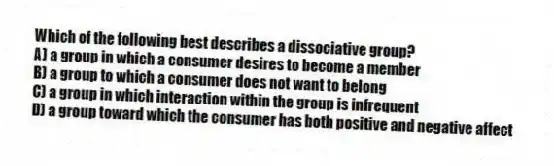 Which of the following best describes a dissociative group?
A) a group in which a consumer desires to become a member
B) a group to which a consumer does not want to belong
C) a group in which interaction within the group is infrequent
D) a group toward which the consumer has both positive and negative affect