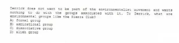 Derrick does not want to be part of the environmentalist movement and wants nothing to do with the groups associated with it. To Derrick, what are environmental groups like the Sierra Club?
A) formal group
B) aspirational group
C) dissociative group
D) alien group