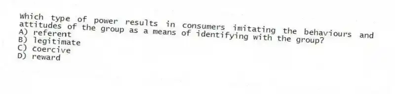 Which type of power results in consumers imitating the behaviours and attitudes of the group as a means of identifying with the group?
A) referent
B) legitimate
C) coercive
D) reward