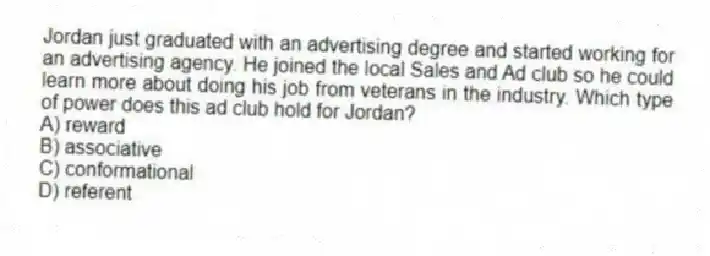 Jordan just graduated with an advertising degree and started working for an advertising agency. He joined the local Sales and Ad club so he could learn more about doing his job from veterans in the industry. Which type of power does this ad club hold for Jordan?
A) reward
B) associative
C) conformational
D) referent