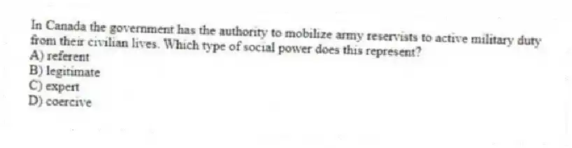 In Canada the government has the authority to mobilize army reservists to active military duty from their civilian lives. Which type of social power does this represent?
A) referent
B) legitimate
C) expert
D) coercive