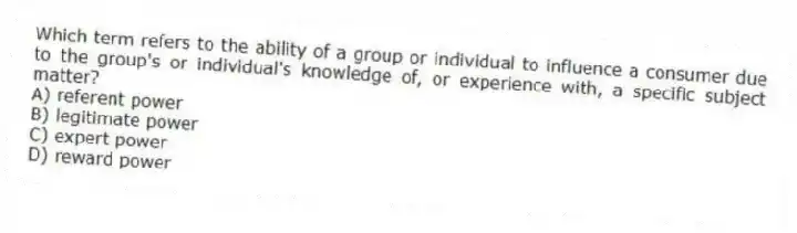 Which term refers to the ability of a group or individual to influence a consumer due to the group's or individual's knowledge of, or experience with, a specific subject matter?
A) referent power
B) legitimate power
C) expert power
D) reward power