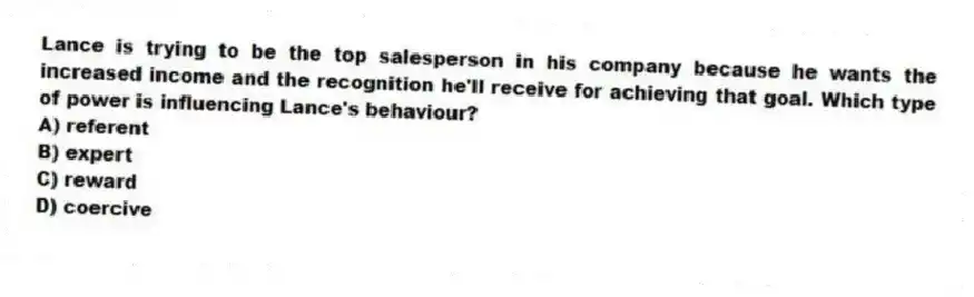 Lance is trying to be the top salesperson in his company because he wants the increased income and the recognition he'll receive for achieving that goal. Which type of power is influencing Lance's behaviour?
A) referent
B) expert
C) reward
D) coercive