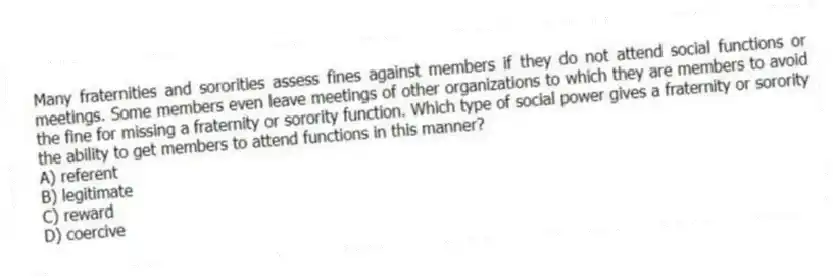 Many fraternities and sororities assess fines against members if they do not attend social functions or meetings. Some members even leave meetings of other organizations to which they are members to avoid the fine for missing a fraternity or sorority function. Which type of social power gives a fraternity or sorority the ability to get members to attend functions in this manner?
A) referent
B) legitimate
C) reward
D) coercive