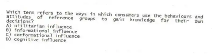 Which term refers to the ways in which consumers use the behaviours and attitudes of reference groups to gain knowledge for their own decisions?
A) utilitarian influence
B) informational influence
C) conformational influence
D) cognitive influence