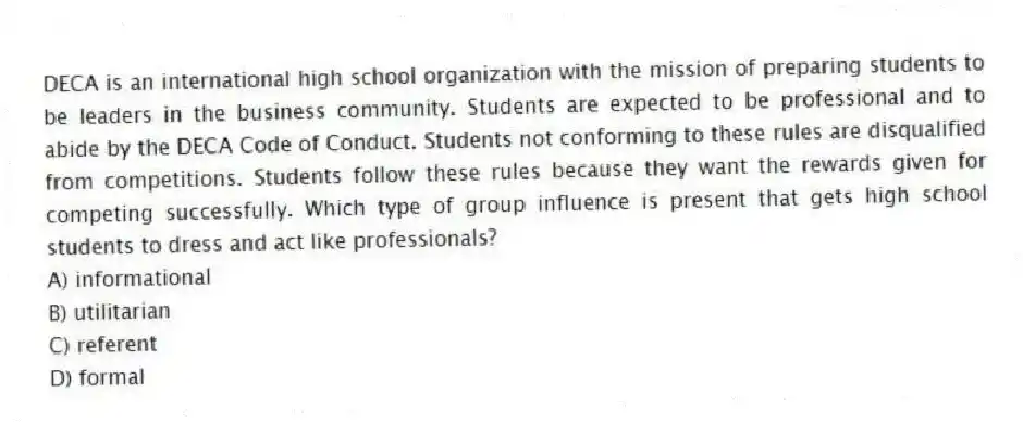 DECA is an international high school organization with the mission of preparing students to be leaders in the business community. Students are expected to be professional and to abide by the DECA Code of Conduct. Students not conforming to these rules are disqualified from competitions. Students follow these rules because they want the rewards given for competing successfully. Which type of group influence is present that gets high school students to dress and act like professionals?
A) informational
B) utilitarian
C) referent
D) formal