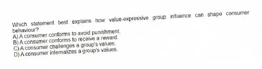 Which statement best explains how value-expressive group influence can shape consumer behaviour?
A) A consumer conforms to avoid punishment.
B) A consumer conforms to receive a reward.
C) A consumer challenges a group's values.
D) A consumer internalizes a group's values.