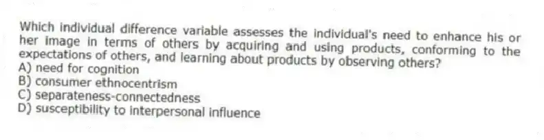 Which individual difference variable assesses the individual's need to enhance his or her image in terms of others by acquiring and using products, conforming to the expectations of others, and learning about products by observing others?
A) need for cognition
B) consumer ethnocentrism
C) separateness-connectedness
D) susceptibility to interpersonal influence