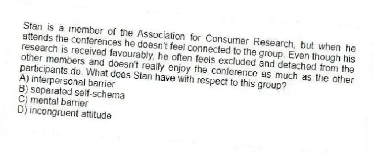 Stan is a member of the Association for Consumer Research, but when he attends the conferences he doesn't feel connected to the group. Even though his research is received favourably, he often feels excluded and detached from the other members and doesn't really enjoy the conference as much as the other participants do. What does Stan have with respect to this group?
A) interpersonal barrier
B) separated self-schema
C) mental barrier
D) incongruent attitude