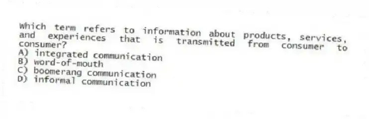 Which term refers to information about products, services, and experiences that is transmitted from consumer to consumer?
A) integrated communication
B) word-of-mouth
C) boomerang communication
D) informal communication
