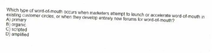 Which type of word-of-mouth occurs when marketers attempt to launch or accelerate word-of-mouth in existing customer circles, or when they develop entirely new forums for word-of-mouth?
A) primary
B) organic
C) scripted
D) amplified