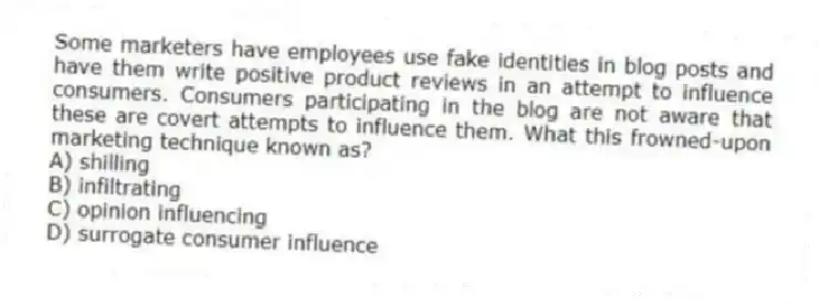 Some marketers have employees use fake identities in blog posts and have them write positive product reviews in an attempt to influence consumers. Consumers participating in the blog are not aware that these are covert attempts to influence them. What this frowned-upon marketing technique known as?
A) shilling
B) infiltrating
C) opinion influencing
D) surrogate consumer influence
