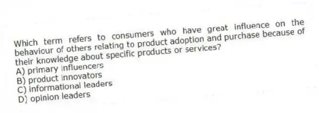 Which term refers to consumers who have great influence on the behaviour of others relating to product adoption and purchase because of their knowledge about specific products or services?
A) primary influencers
B) product innovators
C) informational leaders
D) opinion leaders