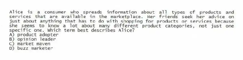 Alice is a consumer who spreads information about all types of products and services that are available in the marketplace. Her friends seek her advice on just about anything that has to do with shopping for products or services because she seems to know a lot about many different product categories, not just one specific one. Which term best describes Alice?
A) product adopter
B) opinion leader
C) market maven
D) buzz marketer