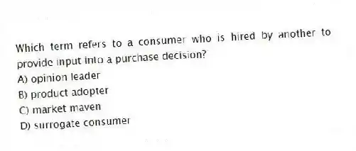 Which term refers to a consumer who is hired by another to provide input into a purchase decision?
A) opinion leader
B) product adopter
C) market maven
D) surrogate consumer