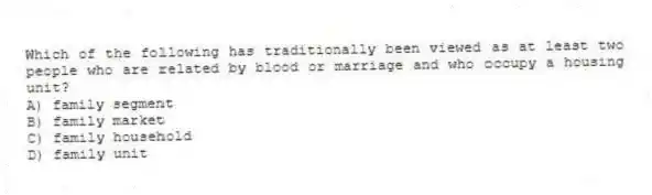 Which of the following has traditionally been viewed as at least two people who are related by blood or marriage and who occupy a housing unit?
A) family segment
B) family market
C) family household
D) family unit
