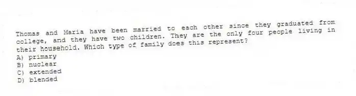 Thomas and Maria have been married to each other since they graduated from college, and they have two children. They are the only four people living in their household. Which type of family does this represent?
A) primary
B) nuclear
C) extended
D) blended