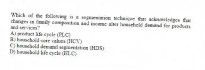 Which of the following is a segmentation technique that acknowledges that changes in family composition and income alter household demand for products and services?
A) product life cycle (PLC)
B) household core values (HCV)
C) household demand segmentation (HDS)
D) household life cycle (HLC)