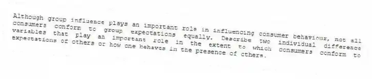 Although group influence plays an important role in influencing consumer behaviour, not all consumers conform to group expectations equally. Describe two individual difference variables that play an important role in the extent to which consumers conform to expectations of others or how one behaves in the presence of others.