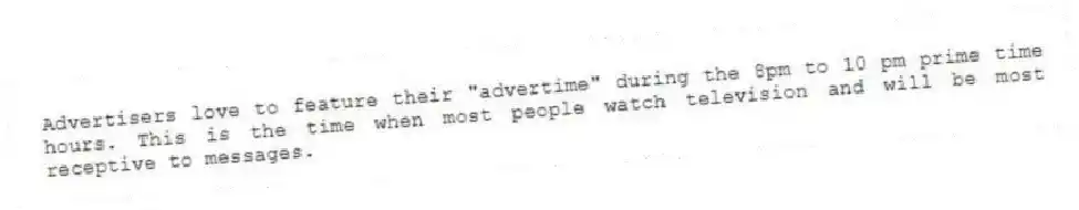 Advertisers love to feature their "advertime" during the 8pm to 10 pm prime time hours. This is the time when most people watch television and will be most receptive to messages.