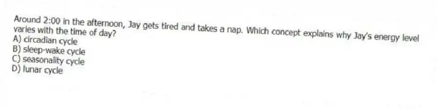 Around 2:00 in the afternoon, Jay gets tired and takes a nap. Which concept explains why Jay's energy level varies with the time of day?
A) circadian cycle
B) sleep-wake cycle
C) seasonality cycle
D) lunar cycle