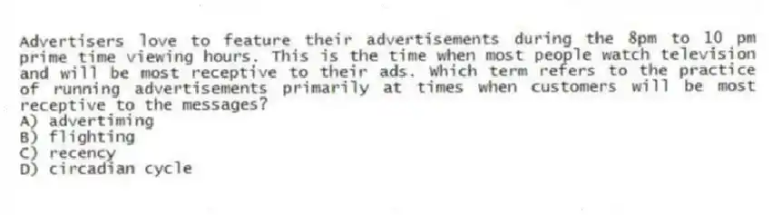 Advertisers love to feature their advertisements during the 8pm to 10 pm prime time viewing hours. This is the time when most people watch television and will be most receptive to their ads. Which term refers to the practice of running advertisements primarily at times when customers will be most receptive to the messages?
A) advertiming
B) flighting
C) recency
D) circadian cycle
