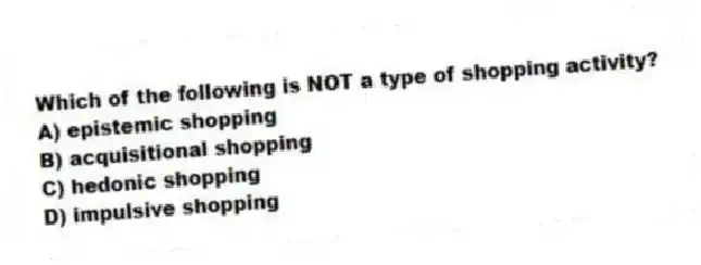 Which of the following is NOT a type of shopping activity?
A) epistemic shopping
B) acquisitional shopping
C) hedonic shopping
D) impulsive shopping