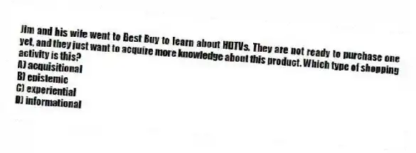 Jim and his wife went to Best Buy to learn about HDTVs. They are not ready to purchase one yet, and they just want to acquire more knowledge about this product. Which type of shopping activity is this?
A) acquisitional
B) epistemic
C) experiential
D) informational