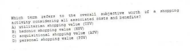 Which term refers to the overall subjective worth of a shopping activity considering all associated costs and benefits?
A) utilitarian shopping value (USV)
B) hedonic shopping value (HSV)
C) acquisitional shopping value (ASV)
D) personal shopping value (PSV)