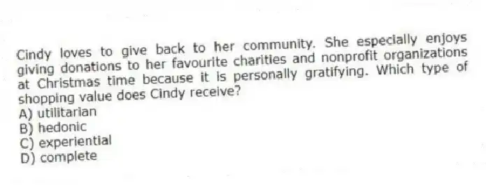 Cindy loves to give back to her community. She especially enjoys giving donations to her favourite charities and nonprofit organizations at Christmas time because it is personally gratifying. Which type of shopping value does Cindy receive?
A) utilitarian
B) hedonic
C) experiential
D) complete