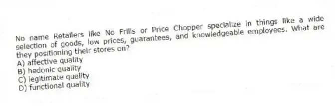 No name Retailers like No Frills or Price Chopper specialize in things like a wide selection of goods, low prices, guarantees, and knowledgeable employees. What are they positioning their stores on?
A) affective quality
B) hedonic quality
C) legitimate quality
D) functional quality