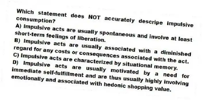 Which statement does NOT accurately descripe impulsive consumption?
A) Impulsive acts are usually spontaneous and involve at least short-term feelings of liberation.
B) Impulsive acts are usually associated with a diminished regard for any costs or consequences associated with the act.
C) Impulsive acts are characterized by situational memory.
D) Impulsive acts are usually motivated by a need for immediate self-fulfillment and are thus usually highly involving emotionally and associated with hedonic shopping value.