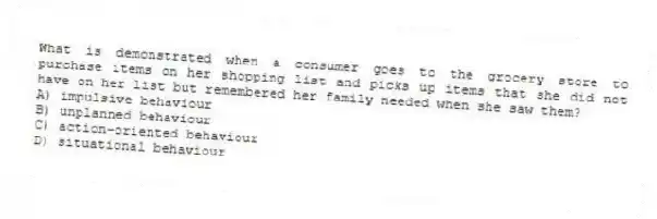 What is demonstrated when a consumer goes to the grocery store to purchase items on her shopping list and picks up items that she did not have on her list but remembered her family needed when she saw them?
A) impulsive behaviour
B) unplanned behaviour
C) action-oriented behaviour
D) situational behaviour