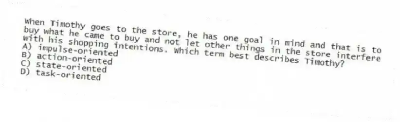 When Timothy goes to the store, he has one goal in mind and that is to buy what he came to buy and not let other things in the store interfere with his shopping intentions. Which term best describes Timothy?
A) impulse-oriented
B) action-oriented
C) state-oriented
D) task-oriented