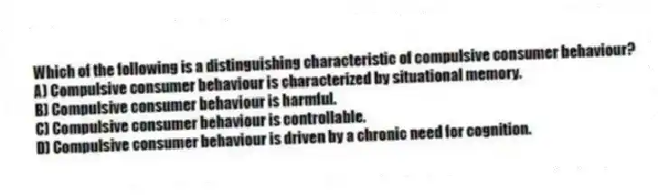 Which of the following is a distinguishing characteristic of compulsive consumer behaviour?
A) Compulsive consumer behaviour is characterized by situational memory.
B) Compulsive consumer behaviour is harmful.
C) Compulsive consumer behaviour is controllable.
D) Compulsive consumer behaviour is driven by a chronic need for cognition.
