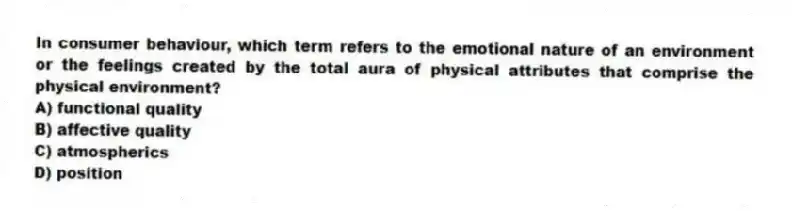 In consumer behaviour, which term refers to the emotional nature of an environment or the feelings created by the total aura of physical attributes that comprise the physical environment?
A) functional quality
B) affective quality
C) atmospherics
D) position