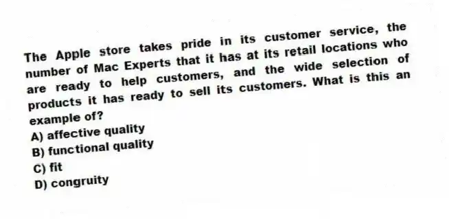 The Apple store takes pride in its customer service, the number of Mac Experts that it has at its retail locations who are ready to help customers, and the wide selection of products it has ready to sell its customers. What is this an example of?
A) affective quality
B) functional quality
C) fit
D) congruity