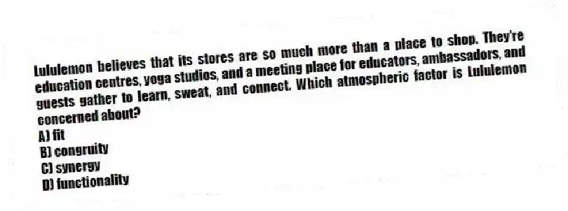 Lululemon believes that its stores are so much more than a place to shop. They're education centres, yoga studios, and a meeting place for educators, ambassadors, and guests gather to learn, sweat, and connect. Which atmospheric factor is Lululemon concerned about?
A) fit
B) congruity
C) synergy
D) functionality