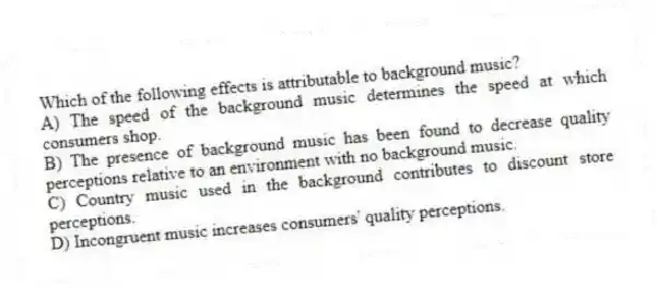 Which of the following effects is attributable to background music?
A) The speed of the background music determines the speed at which consumers shop.
B) The presence of background music has been found to decrease quality perceptions relative to an environment with no background music.
C) Country music used in the background contributes to discount store perceptions.
D) Incongruent music increases consumers' quality perceptions.