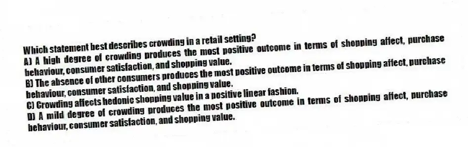 Which statement best describes crowding in a retail setting?
A) A high degree of crowding produces the most positive outcome in terms of shopping affect, purchase behaviour, consumer satisfaction, and shopping value.
B) The absence of other consumers produces the most positive outcome in terms of shopping affect, purchase behaviour, consumer satisfaction, and shopping value.
C) Crowding affects hedonic shopping value in a positive linear fashion.
D) A mild degree of crowding produces the most positive outcome in terms of shopping affect, purchase behaviour, consumer satisfaction, and shopping value.